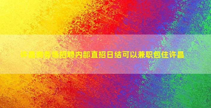 许昌商务场招聘内部直招日结可以兼职包住许昌